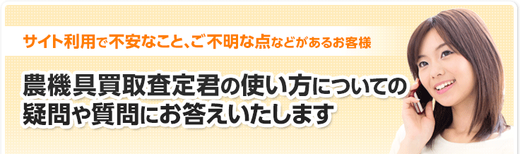 サイト利用で不安なこと、ご不明な点などがあるお客様 農機具買取査定君の使い方についての疑問や質問にお答えいたします